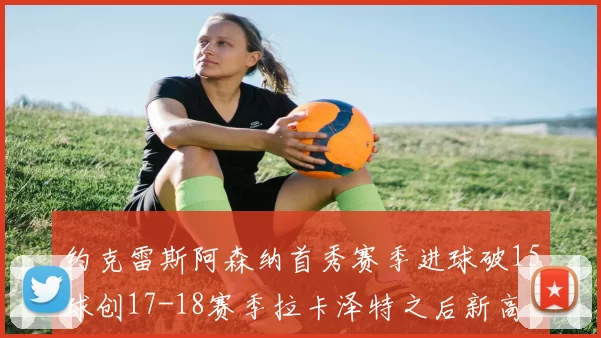 约克雷斯阿森纳首秀赛季进球破15球创17-18赛季拉卡泽特之后新高