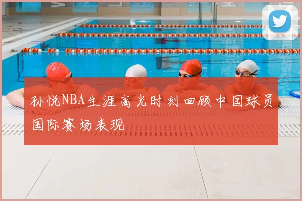 孙悦NBA生涯高光时刻回顾中国球员国际赛场表现