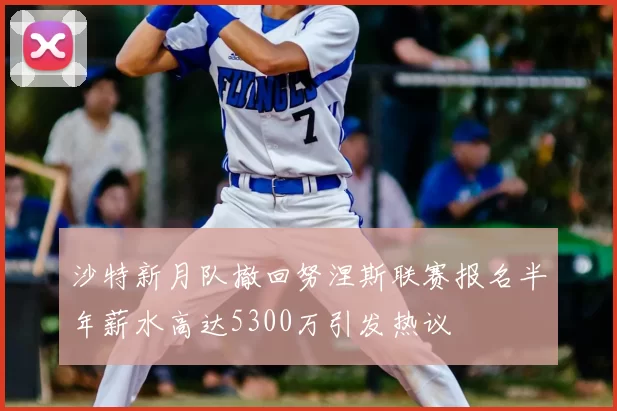 沙特新月队撤回努涅斯联赛报名半年薪水高达5300万引发热议