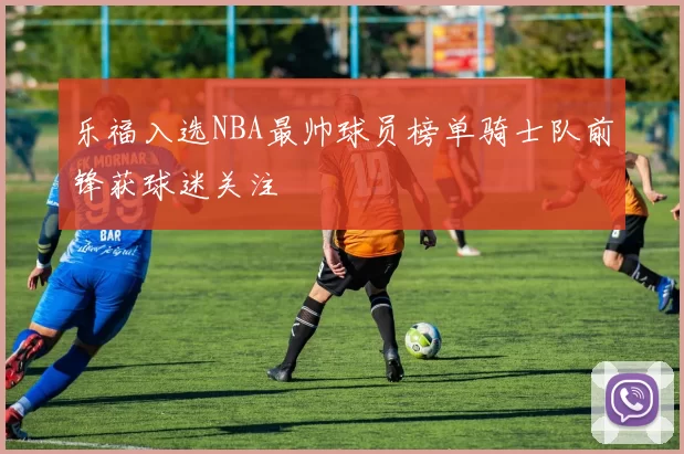 乐福入选NBA最帅球员榜单骑士队前锋获球迷关注
