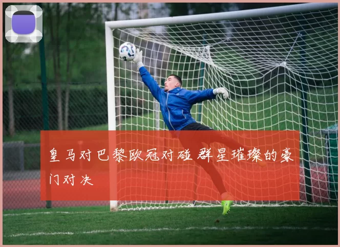 皇马对巴黎欧冠对碰 群星璀璨的豪门对决