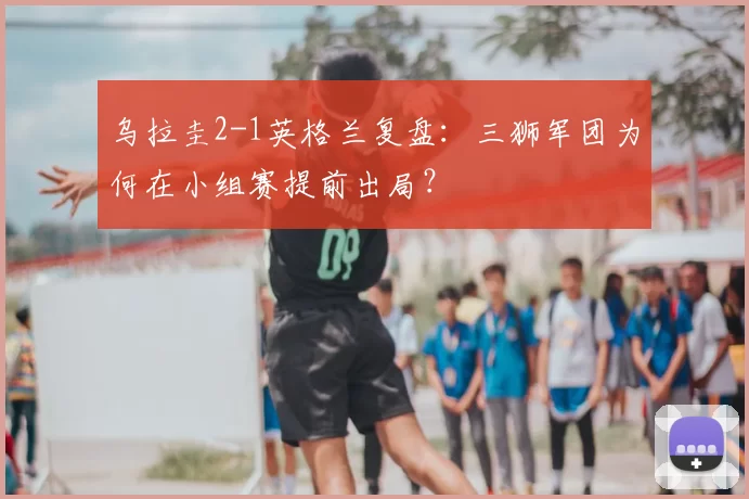 乌拉圭2-1英格兰复盘：三狮军团为何在小组赛提前出局？