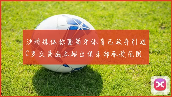 沙特媒体称葡萄牙体育已放弃引进C罗交易成本超出俱乐部承受范围