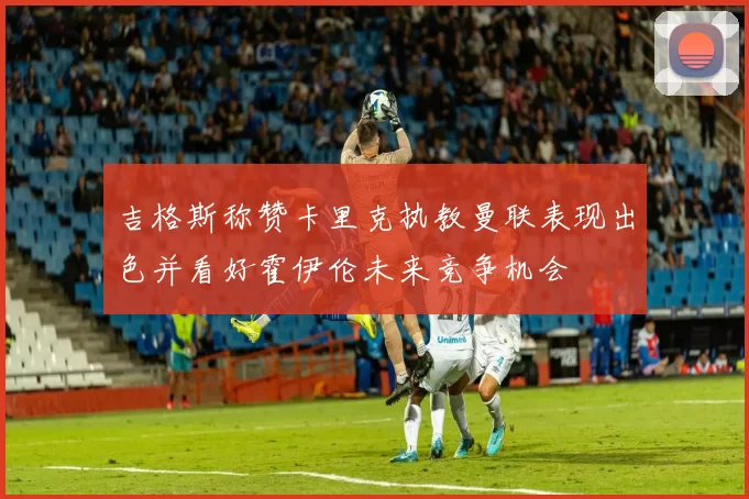 吉格斯称赞卡里克执教曼联表现出色并看好霍伊伦未来竞争机会