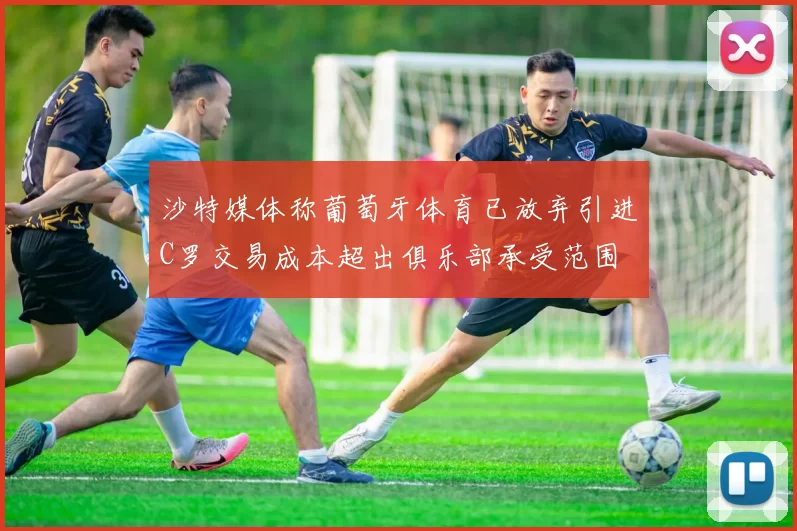 沙特媒体称葡萄牙体育已放弃引进C罗交易成本超出俱乐部承受范围