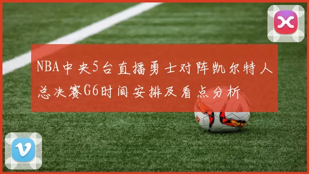 NBA中央5台直播勇士对阵凯尔特人总决赛G6时间安排及看点分析