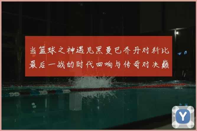 当篮球之神遇见黑曼巴乔丹对科比最后一战的时代回响与传奇对决巅峰瞬间