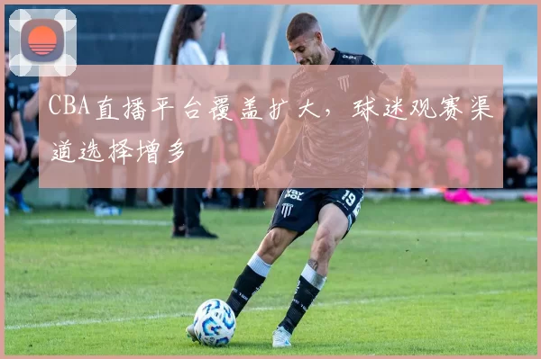 CBA直播平台覆盖扩大,球迷观赛渠道选择增多