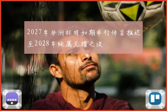 2027年非洲杯将如期举行传言推迟至2028年纯属无稽之谈