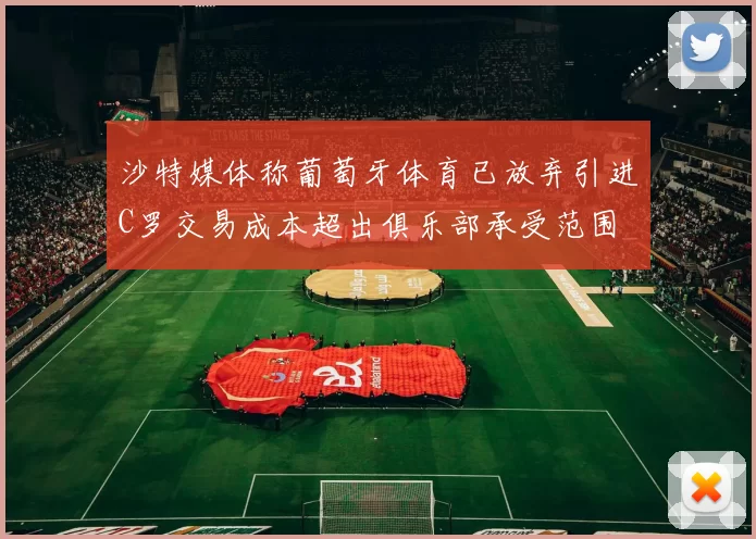 沙特媒体称葡萄牙体育已放弃引进C罗交易成本超出俱乐部承受范围