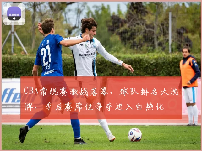 CBA常规赛激战落幕，球队排名大洗牌，季后赛席位争夺进入白热化