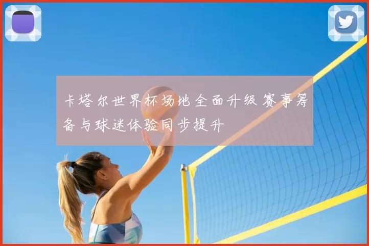 卡塔尔世界杯场地全面升级 赛事筹备与球迷体验同步提升
