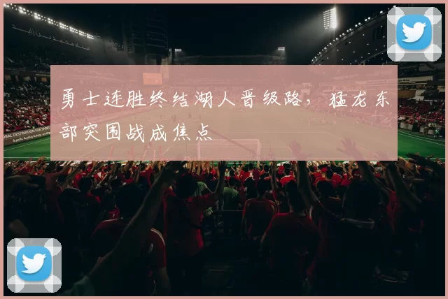 勇士连胜终结湖人晋级路，猛龙东部突围战成焦点