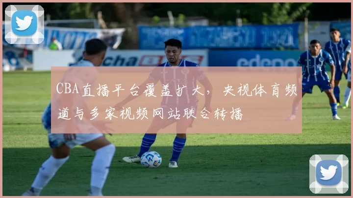 CBA直播平台覆盖扩大，央视体育频道与多家视频网站联合转播