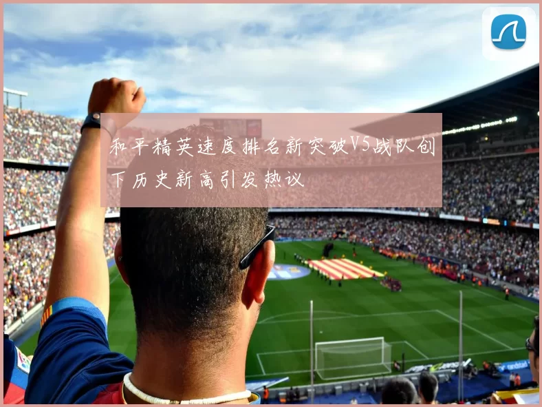 和平精英速度排名新突破V5战队创下历史新高引发热议