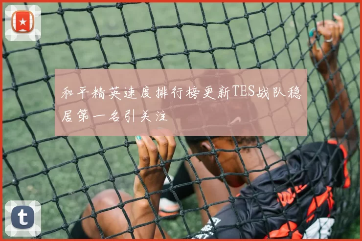 和平精英速度排行榜更新TES战队稳居第一名引关注