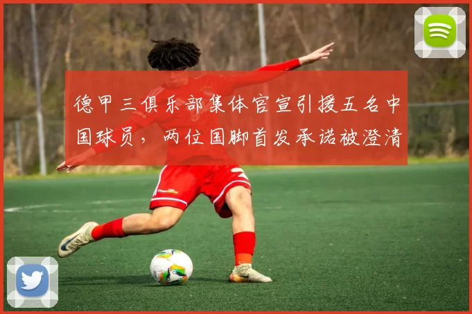 德甲三俱乐部集体官宣引援五名中国球员,两位国脚首发承诺被澄清_铜梁_重庆_刘建业