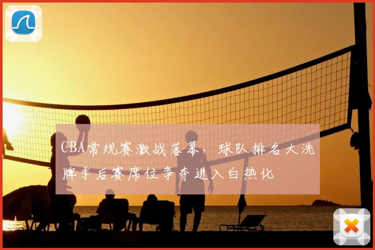 CBA常规赛激战落幕，球队排名大洗牌季后赛席位争夺进入白热化