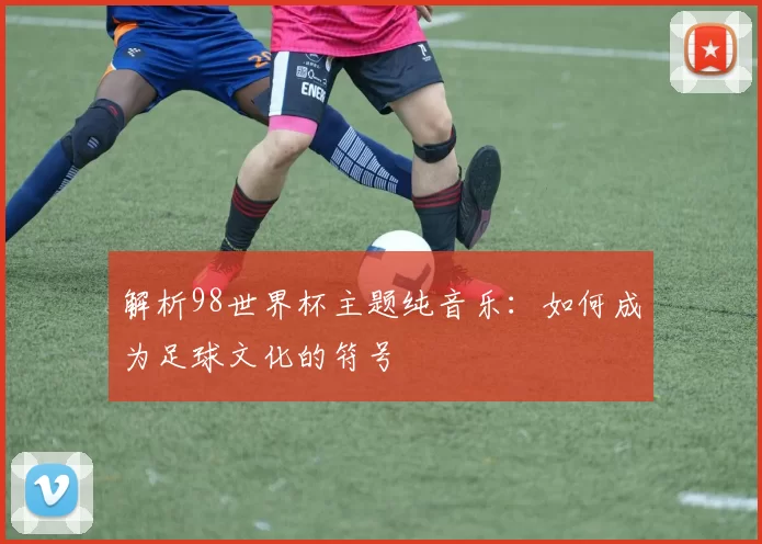 解析98世界杯主题纯音乐：如何成为足球文化的符号