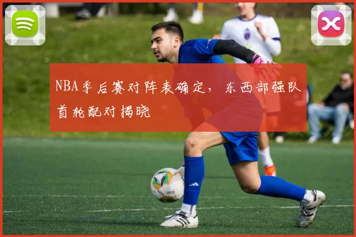 NBA季后赛对阵表确定，东西部强队首轮配对揭晓