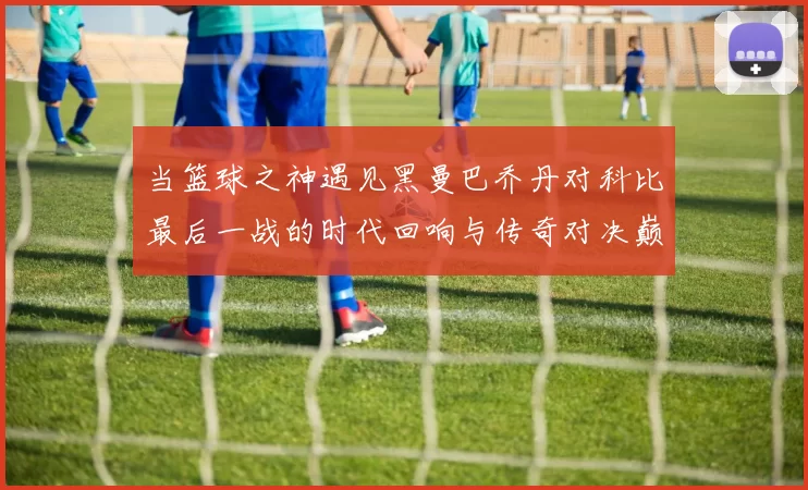 当篮球之神遇见黑曼巴乔丹对科比最后一战的时代回响与传奇对决巅峰瞬间