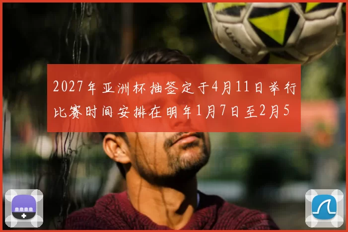 2027年亚洲杯抽签定于4月11日举行比赛时间安排在明年1月7日至2月5日