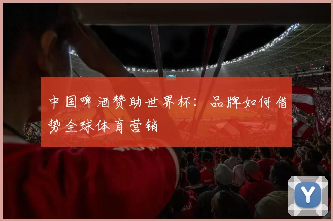 中国啤酒赞助世界杯：品牌如何借势全球体育营销