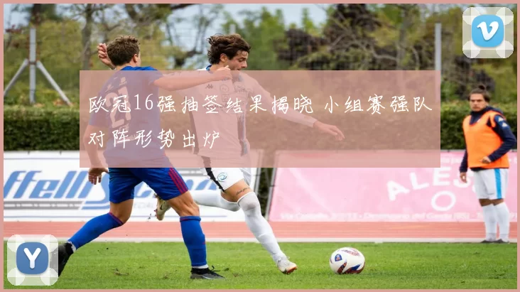 欧冠16强抽签结果揭晓 小组赛强队对阵形势出炉