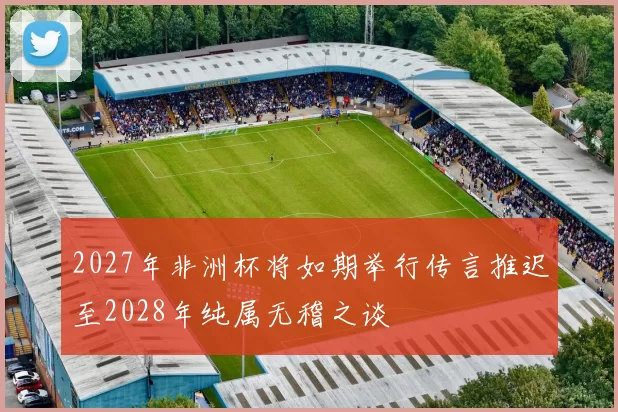 2027年非洲杯将如期举行传言推迟至2028年纯属无稽之谈