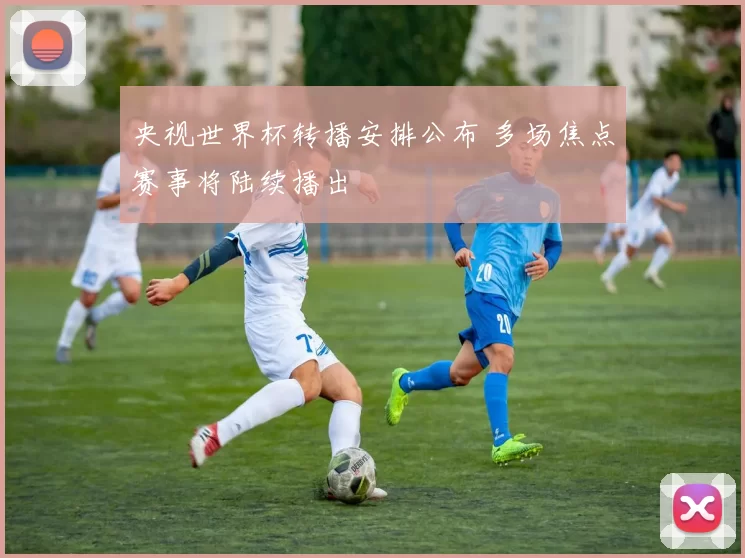 央视世界杯转播安排公布 多场焦点赛事将陆续播出