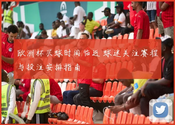 欧洲杯买球时间临近 球迷关注赛程与投注安排指南