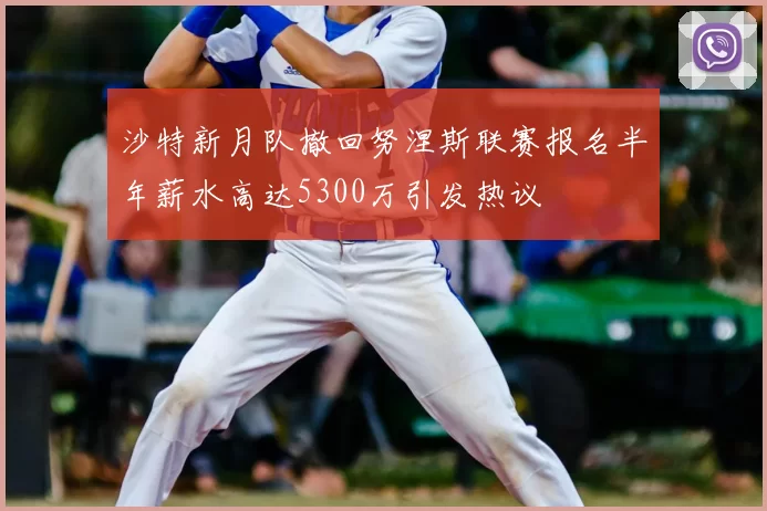 沙特新月队撤回努涅斯联赛报名半年薪水高达5300万引发热议