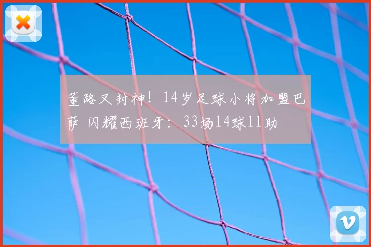董路又封神！14岁足球小将加盟巴萨 闪耀西班牙：33场14球11助