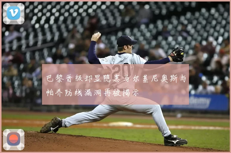 巴黎晋级却显隐患马尔基尼奥斯与帕乔防线漏洞再被揭示