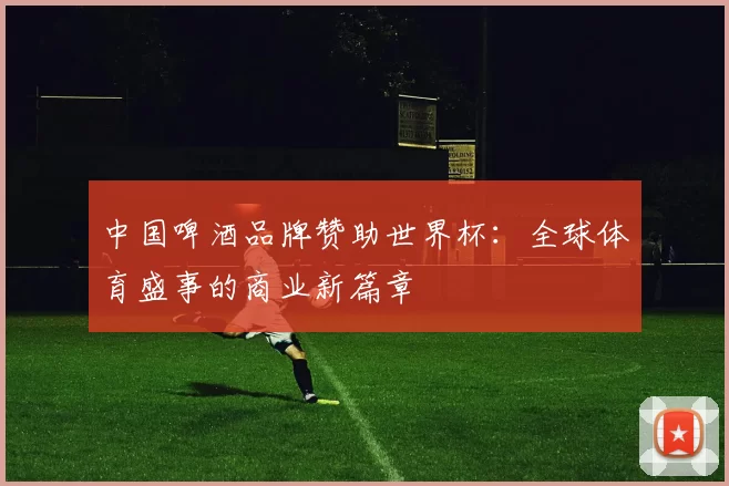中国啤酒品牌赞助世界杯：全球体育盛事的商业新篇章