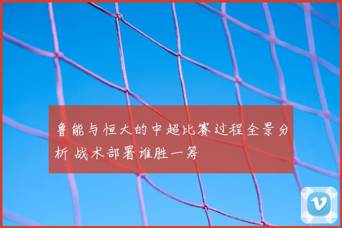 鲁能与恒大的中超比赛过程全景分析 战术部署谁胜一筹