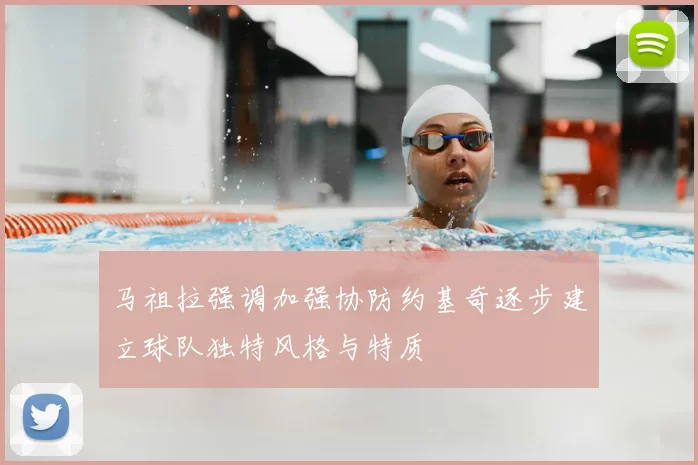 马祖拉强调加强协防约基奇逐步建立球队独特风格与特质