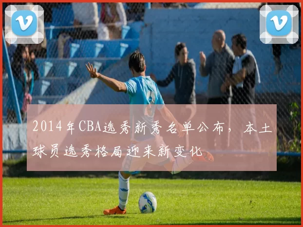 2014年CBA选秀新秀名单公布，本土球员选秀格局迎来新变化