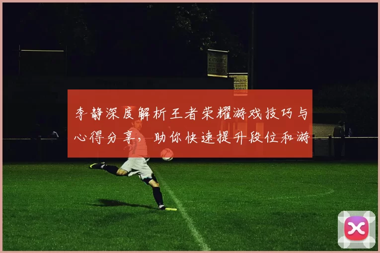 李静深度解析王者荣耀游戏技巧与心得分享,助你快速提升段位和游戏体验