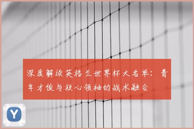 深度解读英格兰世界杯大名单：青年才俊与核心领袖的战术融合