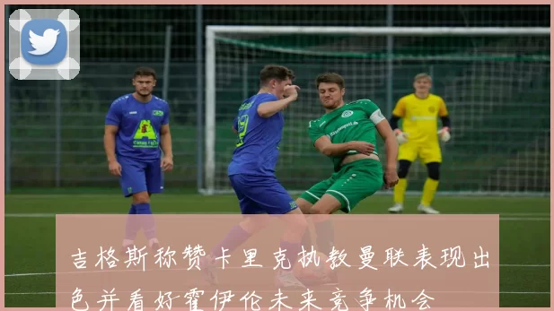 吉格斯称赞卡里克执教曼联表现出色并看好霍伊伦未来竞争机会