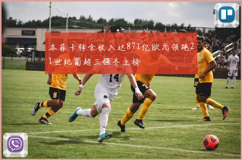 本菲卡转会收入达871亿欧元领跑21世纪葡超三强齐上榜