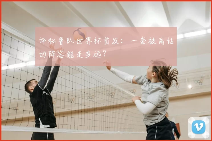 评秘鲁队世界杯首发：一套被高估的阵容能走多远？