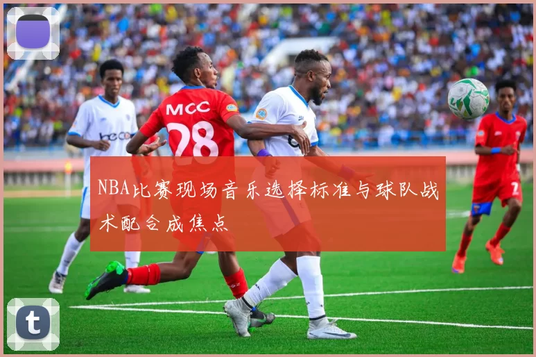 NBA比赛现场音乐选择标准与球队战术配合成焦点