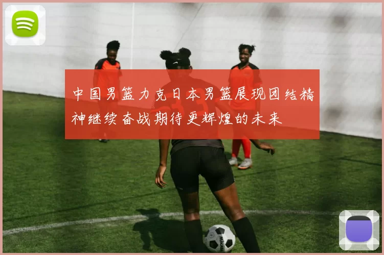 中国男篮力克日本男篮展现团结精神继续奋战期待更辉煌的未来