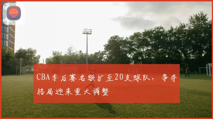 CBA季后赛名额扩至20支球队，争夺格局迎来重大调整