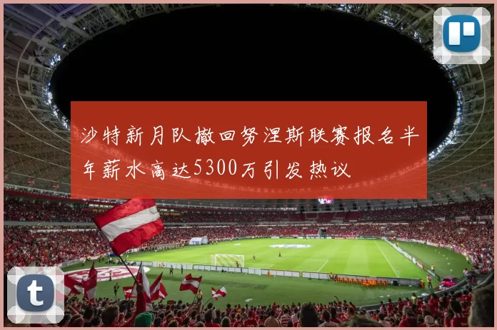 沙特新月队撤回努涅斯联赛报名半年薪水高达5300万引发热议