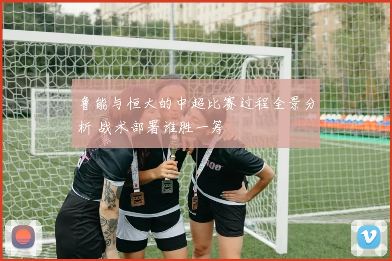 鲁能与恒大的中超比赛过程全景分析 战术部署谁胜一筹