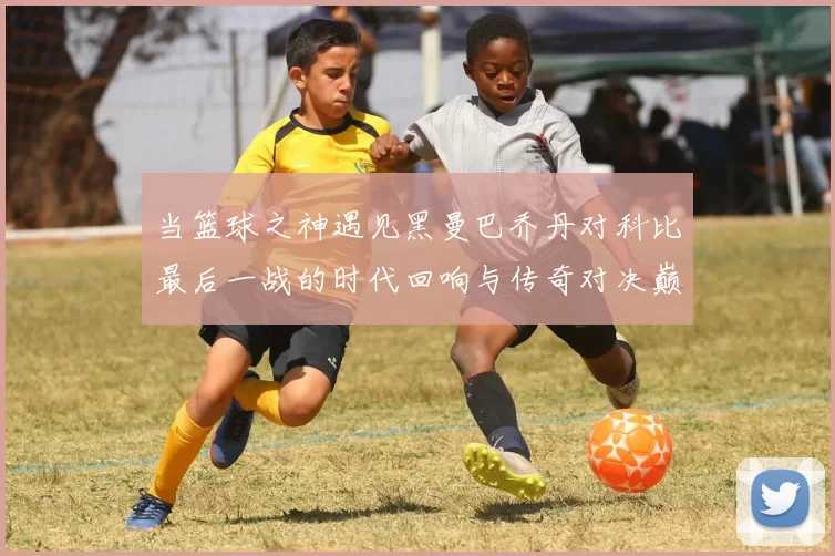 当篮球之神遇见黑曼巴乔丹对科比最后一战的时代回响与传奇对决巅峰瞬间